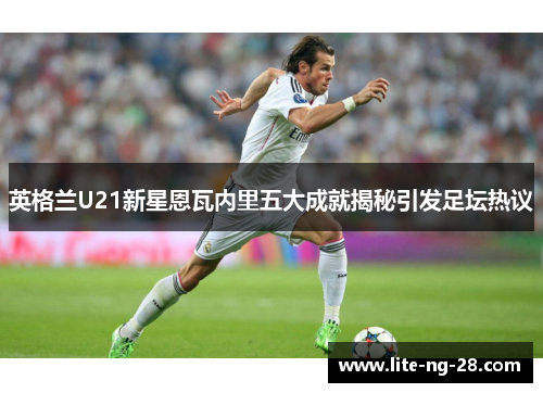 英格兰U21新星恩瓦内里五大成就揭秘引发足坛热议
