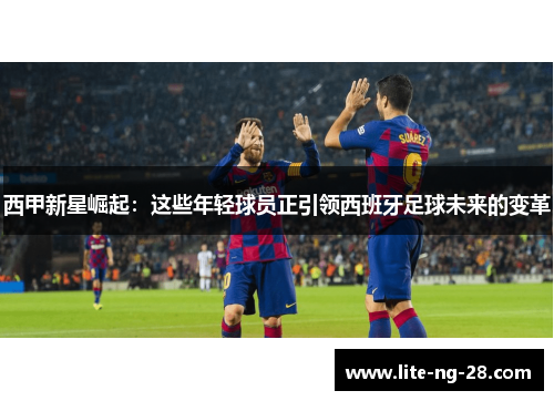 西甲新星崛起:这些年轻球员正引领西班牙足球未来的变革 西甲新星崛起:这些年轻球员正引领西班牙足球未来的变革