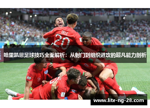 哈里凯恩足球技巧全面解析：从射门到组织进攻的超凡能力剖析