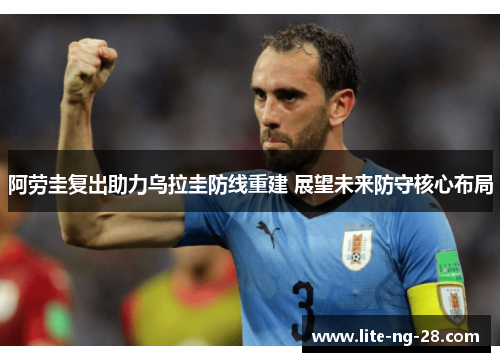 阿劳圭复出助力乌拉圭防线重建 展望未来防守核心布局 阿劳圭复出助力乌拉圭防线重建 展望未来防守核心布局