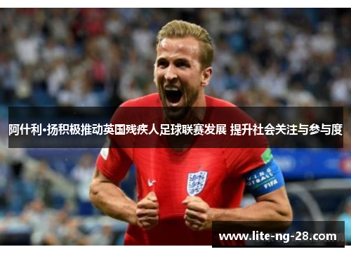 阿什利·扬积极推动英国残疾人足球联赛发展 提升社会关注与参与度