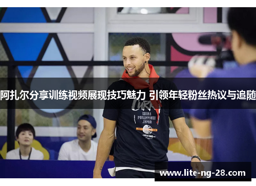 阿扎尔分享训练视频展现技巧魅力 引领年轻粉丝热议与追随