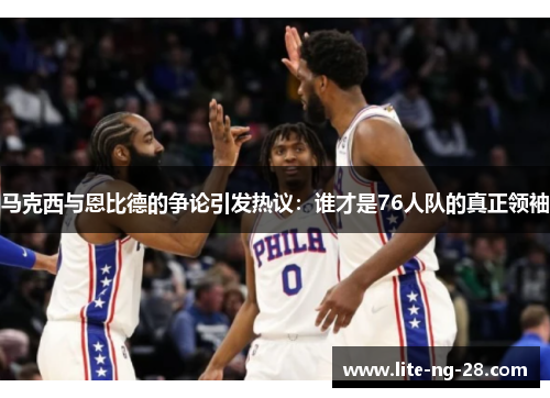马克西与恩比德的争论引发热议：谁才是76人队的真正领袖
