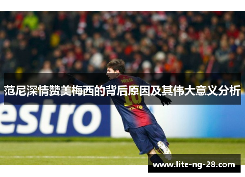 范尼深情赞美梅西的背后原因及其伟大意义分析