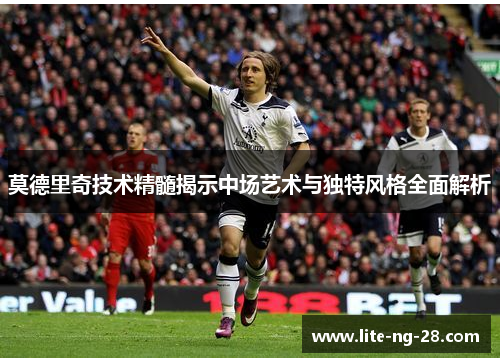 莫德里奇技术精髓揭示中场艺术与独特风格全面解析