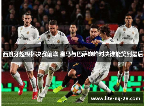 西班牙超级杯决赛前瞻 皇马与巴萨巅峰对决谁能笑到最后