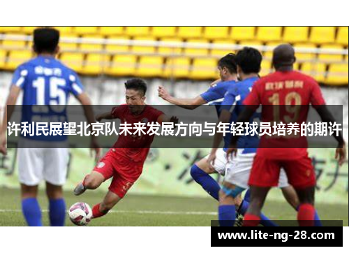 许利民展望北京队未来发展方向与年轻球员培养的期许 许利民展望北京队未来发展方向与年轻球员培养的期许