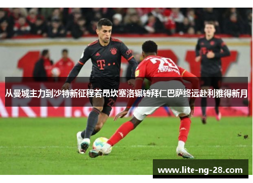 从曼城主力到沙特新征程若昂坎塞洛辗转拜仁巴萨终远赴利雅得新月