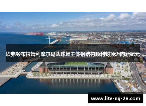 埃弗顿布拉姆利摩尔码头球场主体钢结构顺利封顶迈向新纪元 埃弗顿布拉姆利摩尔码头球场主体钢结构顺利封顶迈向新纪元
