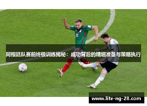 阿根廷队赛前终极训练揭秘：成功背后的精细准备与策略执行