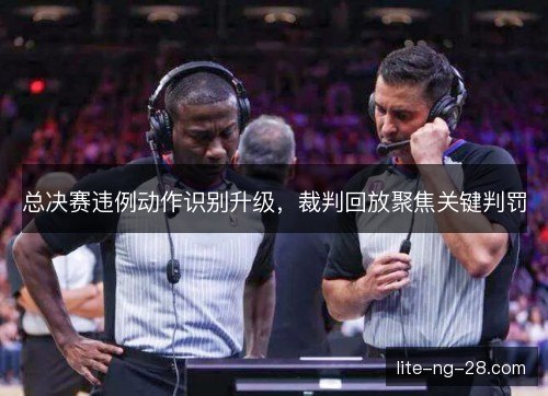 总决赛违例动作识别升级,裁判回放聚焦关键判罚 总决赛违例动作识别升级,裁判回放聚焦关键判罚